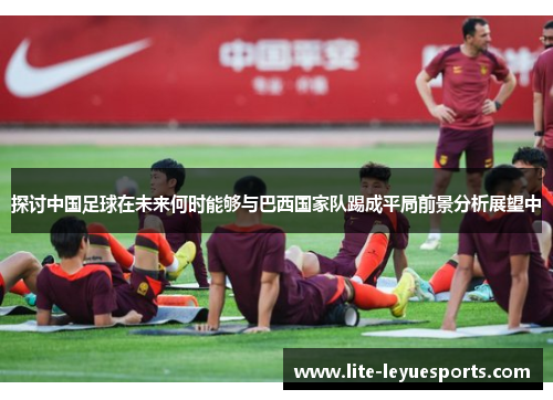 探讨中国足球在未来何时能够与巴西国家队踢成平局前景分析展望中