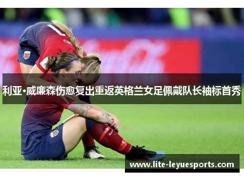 利亚·威廉森伤愈复出重返英格兰女足佩戴队长袖标首秀