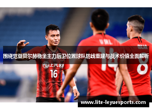 围绕范登贝尔赫稳坐主力后卫位置球队防线重建与战术价值全面解析