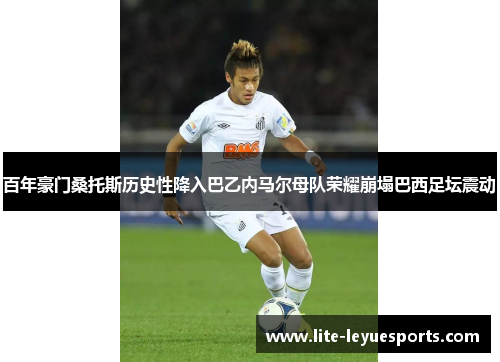 百年豪门桑托斯历史性降入巴乙内马尔母队荣耀崩塌巴西足坛震动 百年豪门桑托斯历史性降入巴乙内马尔母队荣耀崩塌巴西足坛震动